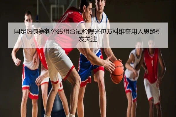 国足热身赛新锋线组合试验曝光伊万科维奇用人思路引发关注