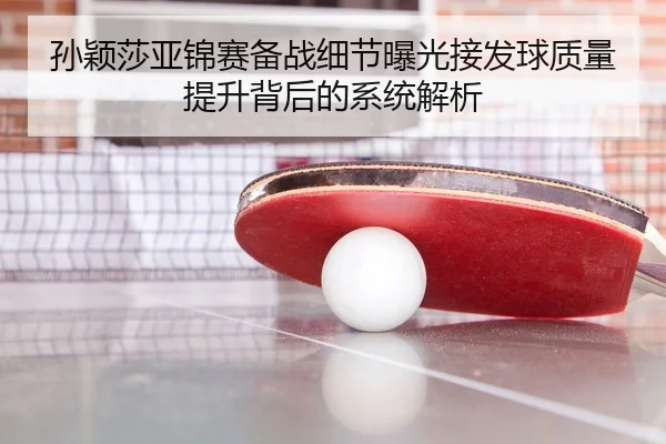 孙颖莎亚锦赛备战细节曝光接发球质量提升背后的系统解析