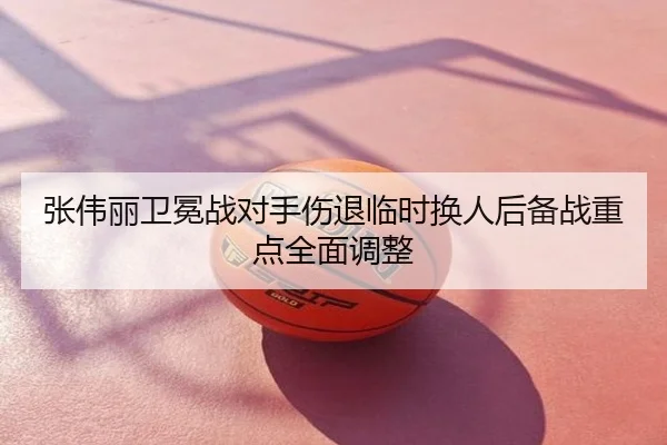 张伟丽卫冕战对手伤退临时换人后备战重点全面调整