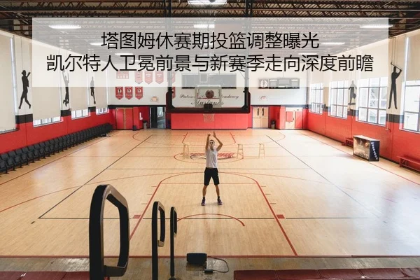 塔图姆休赛期投篮调整曝光 凯尔特人卫冕前景与新赛季走向深度前瞻